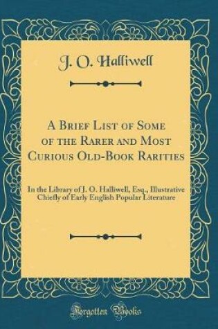 Cover of A Brief List of Some of the Rarer and Most Curious Old-Book Rarities: In the Library of J. O. Halliwell, Esq., Illustrative Chiefly of Early English Popular Literature (Classic Reprint)