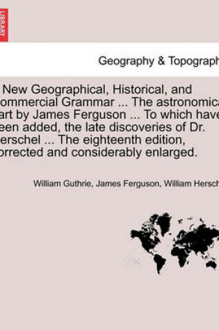 Cover of A New Geographical, Historical, and Commercial Grammar ... the Astronomical Part by James Ferguson ... to Which Have Been Added, the Late Discoveries of Dr. Herschel ... the Eighteenth Edition, Corrected and Considerably Enlarged.