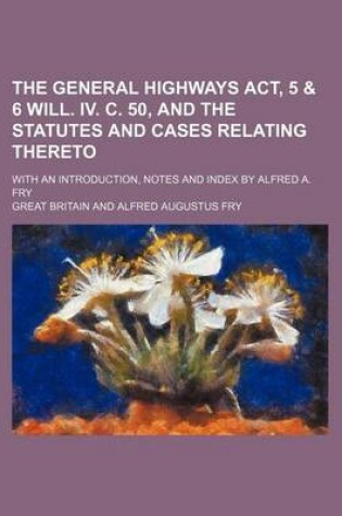 Cover of The General Highways ACT, 5 & 6 Will. IV. C. 50, and the Statutes and Cases Relating Thereto; With an Introduction, Notes and Index by Alfred A. Fry