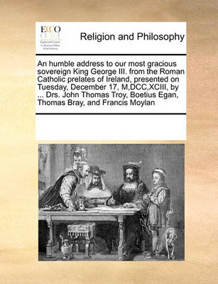 Book cover for An humble address to our most gracious sovereign King George III. from the Roman Catholic prelates of Ireland, presented on Tuesday, December 17, M, DCC, XCIII, by ... Drs. John Thomas Troy, Boetius Egan, Thomas Bray, and Francis Moylan