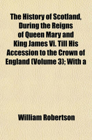 Cover of The History of Scotland, During the Reigns of Queen Mary and King James VI. Till His Accession to the Crown of England (Volume 3); With a