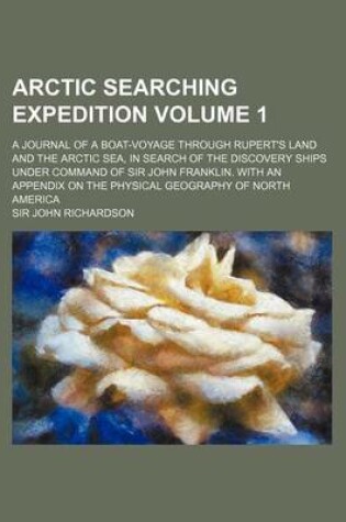 Cover of Arctic Searching Expedition Volume 1; A Journal of a Boat-Voyage Through Rupert's Land and the Arctic Sea, in Search of the Discovery Ships Under Command of Sir John Franklin. with an Appendix on the Physical Geography of North America