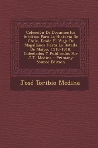 Cover of Coleccion de Documentos Ineditos Para La Historia de Chile, Desde El Viaje de Magallanes Hasta La Batalla de Maipo, 1518-1818. Colectados y Publicados Por J.T. Medina - Primary Source Edition