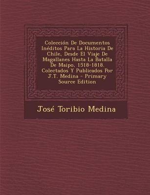 Book cover for Coleccion de Documentos Ineditos Para La Historia de Chile, Desde El Viaje de Magallanes Hasta La Batalla de Maipo, 1518-1818. Colectados y Publicados Por J.T. Medina - Primary Source Edition