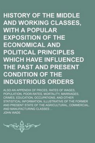 Cover of History of the Middle and Working Classes, with a Popular Exposition of the Economical and Political Principles Which Have Influenced the Past and Present Condition of the Industrious Orders; Also an Appendix of Prices, Rates of Wages, Population, Poor-Rat