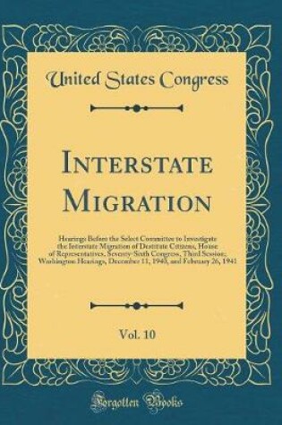 Cover of Interstate Migration, Vol. 10: Hearings Before the Select Committee to Investigate the Interstate Migration of Destitute Citizens, House of Representatives, Seventy-Sixth Congress, Third Session; Washington Hearings, December 11, 1940, and February 26, 19