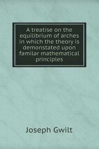 Cover of A treatise on the equilibrium of arches in which the theory is demonstated upon familar mathematical principles