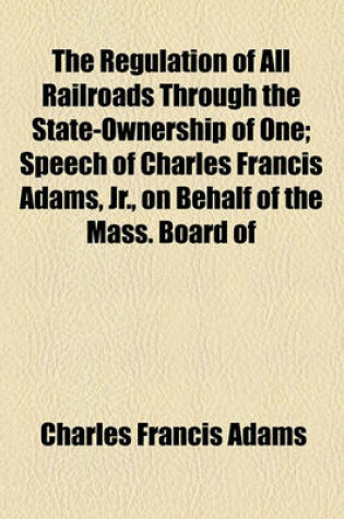 Cover of The Regulation of All Railroads Through the State-Ownership of One; Speech of Charles Francis Adams, Jr., on Behalf of the Mass. Board of