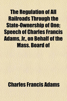 Book cover for The Regulation of All Railroads Through the State-Ownership of One; Speech of Charles Francis Adams, Jr., on Behalf of the Mass. Board of