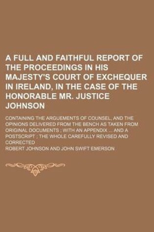 Cover of A Full and Faithful Report of the Proceedings in His Majesty's Court of Exchequer in Ireland, in the Case of the Honorable Mr. Justice Johnson; Containing the Arguements of Counsel, and the Opinions Delivered from the Bench as Taken from