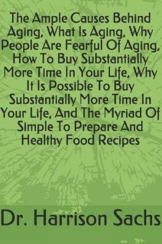 Cover of The Ample Causes Behind Aging, What Is Aging, Why People Are Fearful Of Aging, How To Buy Substantially More Time In Your Life, Why It Is Possible To Buy Substantially More Time In Your Life, And The Myriad Of Simple To Prepare And Healthy Food Recipes