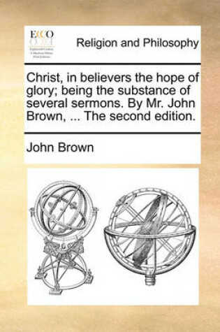 Cover of Christ, in Believers the Hope of Glory; Being the Substance of Several Sermons. by Mr. John Brown, ... the Second Edition.