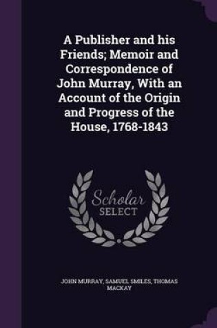 Cover of A Publisher and His Friends; Memoir and Correspondence of John Murray, with an Account of the Origin and Progress of the House, 1768-1843