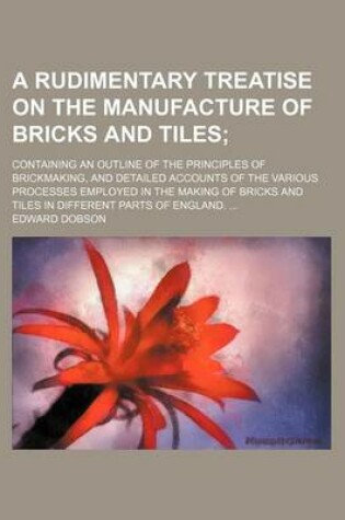 Cover of A Rudimentary Treatise on the Manufacture of Bricks and Tiles; Containing an Outline of the Principles of Brickmaking, and Detailed Accounts of the Various Processes Employed in the Making of Bricks and Tiles in Different Parts of England.