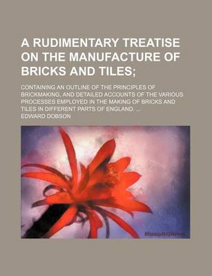 Book cover for A Rudimentary Treatise on the Manufacture of Bricks and Tiles; Containing an Outline of the Principles of Brickmaking, and Detailed Accounts of the Various Processes Employed in the Making of Bricks and Tiles in Different Parts of England.