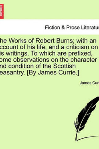 Cover of The Works of Robert Burns; With an Account of His Life, and a Criticism on His Writings. to Which Are Prefixed, Some Observations on the Character and Condition of the Scottish Peasantry. [By James Currie.]