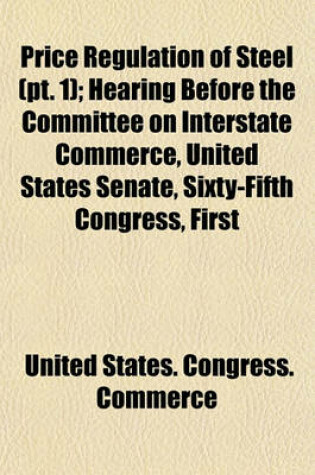 Cover of Price Regulation of Steel (PT. 1); Hearing Before the Committee on Interstate Commerce, United States Senate, Sixty-Fifth Congress, First