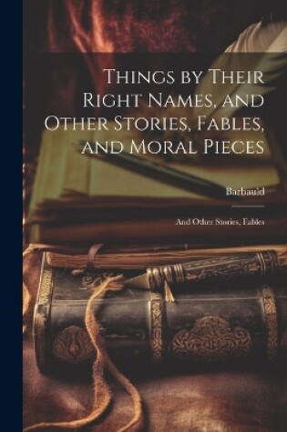 Cover of Things by Their Right Names, and Other Stories, Fables, and Moral Pieces