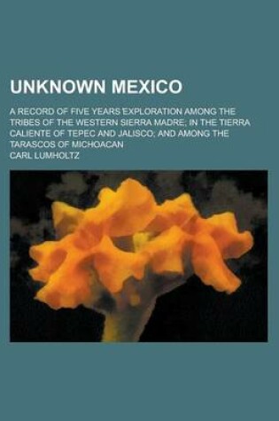 Cover of Unknown Mexico; A Record of Five Years Exploration Among the Tribes of the Western Sierra Madre; In the Tierra Caliente of Tepec and Jalisco; And Among the Tarascos of Michoacan