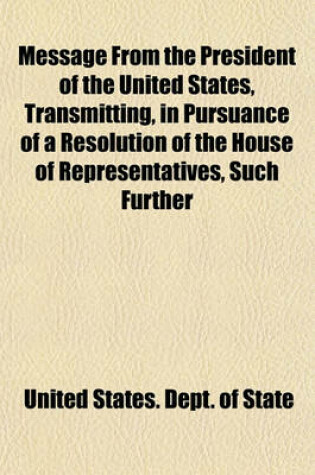 Cover of Message from the President of the United States, Transmitting, in Pursuance of a Resolution of the House of Representatives, Such Further