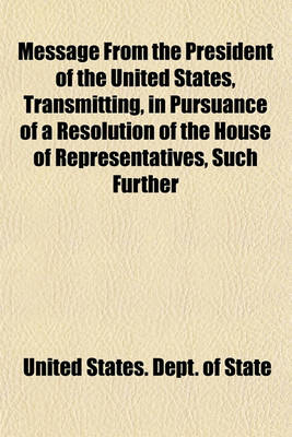 Book cover for Message from the President of the United States, Transmitting, in Pursuance of a Resolution of the House of Representatives, Such Further