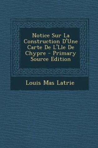 Cover of Notice Sur La Construction D'Une Carte de L'Lle de Chypre - Primary Source Edition