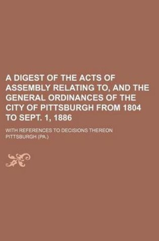 Cover of A Digest of the Acts of Assembly Relating To, and the General Ordinances of the City of Pittsburgh from 1804 to Sept. 1, 1886; With References to Decisions Thereon