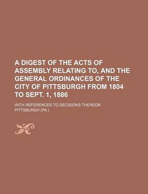 Book cover for A Digest of the Acts of Assembly Relating To, and the General Ordinances of the City of Pittsburgh from 1804 to Sept. 1, 1886; With References to Decisions Thereon