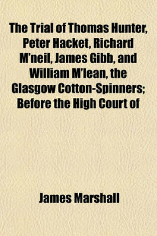 Cover of The Trial of Thomas Hunter, Peter Hacket, Richard M'Neil, James Gibb, and William M'Lean, the Glasgow Cotton-Spinners; Before the High Court of Justiciary, at Edinburgh, on Charges of Murder, Hiring to Commit Assassinations - And Commiting, and Hiring to