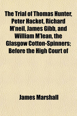 Book cover for The Trial of Thomas Hunter, Peter Hacket, Richard M'Neil, James Gibb, and William M'Lean, the Glasgow Cotton-Spinners; Before the High Court of Justiciary, at Edinburgh, on Charges of Murder, Hiring to Commit Assassinations - And Commiting, and Hiring to