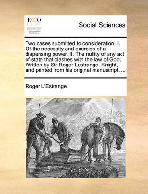 Book cover for Two Cases Submitted to Consideration. I. of the Necessity and Exercise of a Dispensing Power. II. the Nullity of Any Act of State That Clashes with the Law of God. Written by Sir Roger Lestrange, Knight, and Printed from His Original Manuscript. ...