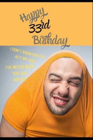 Cover of Happy 33rd Birthday. I Don't Know How To Act My Age, I Have Never Been This Age Before