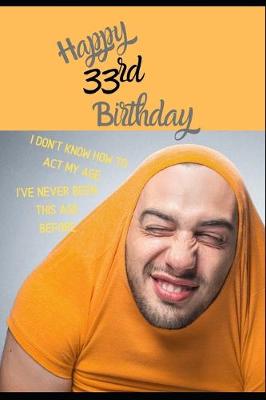 Book cover for Happy 33rd Birthday. I Don't Know How To Act My Age, I Have Never Been This Age Before