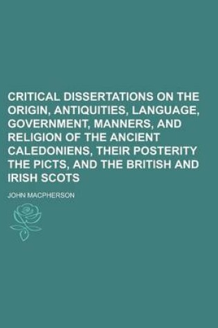 Cover of Critical Dissertations on the Origin, Antiquities, Language, Government, Manners, and Religion of the Ancient Caledoniens, Their Posterity the Picts,