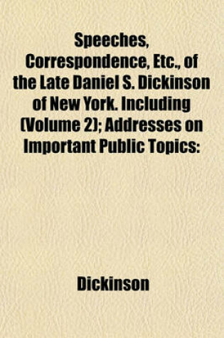 Cover of Speeches, Correspondence, Etc., of the Late Daniel S. Dickinson of New York. Including (Volume 2); Addresses on Important Public Topics