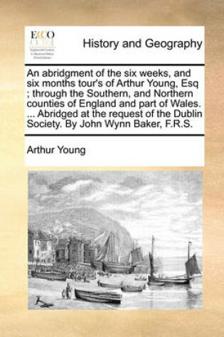 Cover of An Abridgment of the Six Weeks, and Six Months Tour's of Arthur Young, Esq; Through the Southern, and Northern Counties of England and Part of Wales. ... Abridged at the Request of the Dublin Society. by John Wynn Baker, F.R.S.