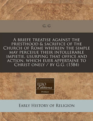 Book cover for A Briefe Treatise Against the Priesthood & Sacrifice of the Church of Rome Wherein the Simple May Perceiue Their Intollerable Impietie, Usurping That Office and Action, Which Euer Appertaine to Christ Onely / By G.G. (1584)