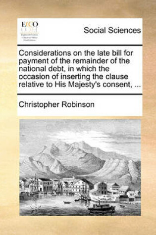 Cover of Considerations on the Late Bill for Payment of the Remainder of the National Debt, in Which the Occasion of Inserting the Clause Relative to His Majesty's Consent, ...