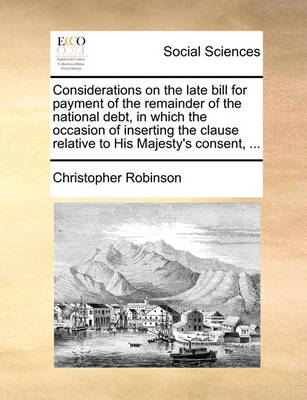 Book cover for Considerations on the Late Bill for Payment of the Remainder of the National Debt, in Which the Occasion of Inserting the Clause Relative to His Majesty's Consent, ...