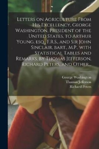 Cover of Letters on Agriculture From His Excellency, George Washington, President of the United States, to Arthur Young, Esq., F.R.S., and Sir John Sinclair, Bart., M.P., With Statistical Tables and Remarks, by Thomas Jefferson, Richard Peters, and Other...