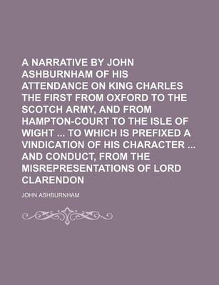 Book cover for A Narrative by John Ashburnham of His Attendance on King Charles the First from Oxford to the Scotch Army, and from Hampton-Court to the Isle of Wight to Which Is Prefixed a Vindication of His Character and Conduct, from the Misrepresentations of Lord (Vo