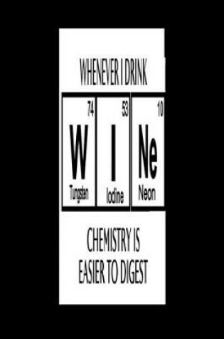 Cover of Whenever I Drink Wi N E (Tungsten 74, Iodine 53, Neon 10) Chemistry Is Easier To Digest