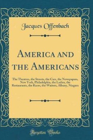 Cover of America and the Americans: The Theatres, the Streets, the Cars, the Newspapers, New York, Philadelphia, the Ladies, the Restaurants, the Races, the Waiters, Albany, Niagara (Classic Reprint)