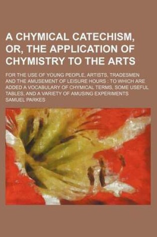 Cover of A Chymical Catechism, Or, the Application of Chymistry to the Arts; For the Use of Young People, Artists, Tradesmen and the Amusement of Leisure Hours to Which Are Added a Vocabulary of Chymical Terms, Some Useful Tables, and a Variety of Amusing Experim