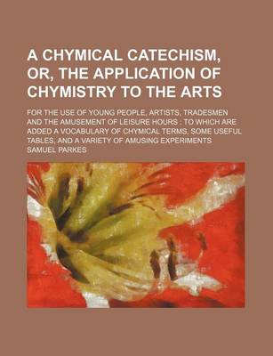 Book cover for A Chymical Catechism, Or, the Application of Chymistry to the Arts; For the Use of Young People, Artists, Tradesmen and the Amusement of Leisure Hours to Which Are Added a Vocabulary of Chymical Terms, Some Useful Tables, and a Variety of Amusing Experim