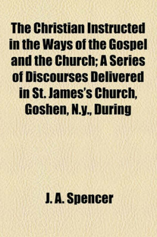 Cover of The Christian Instructed in the Ways of the Gospel and the Church; A Series of Discourses Delivered in St. James's Church, Goshen, N.Y., During the Years 1840-1842