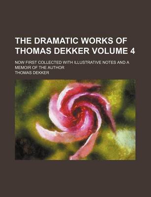 Book cover for The Dramatic Works of Thomas Dekker; Now First Collected with Illustrative Notes and a Memoir of the Author Volume 4