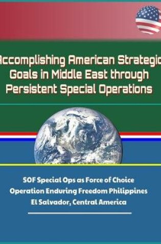 Cover of Accomplishing American Strategic Goals in Middle East through Persistent Special Operations - SOF Special Ops as Force of Choice, Operation Enduring Freedom Philippines, El Salvador, Central America