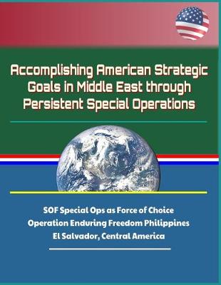 Book cover for Accomplishing American Strategic Goals in Middle East through Persistent Special Operations - SOF Special Ops as Force of Choice, Operation Enduring Freedom Philippines, El Salvador, Central America