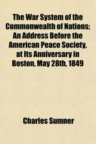 Cover of The War System of the Commonwealth of Nations; An Address Before the American Peace Society, at Its Anniversary in Boston, May 28th, 1849